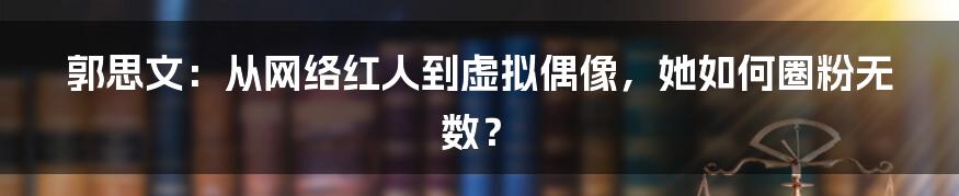 郭思文:从网络红人到虚拟偶像,她如何圈粉无数?