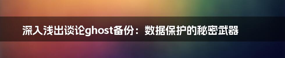 深入浅出谈论ghost备份:数据保护的秘密武器