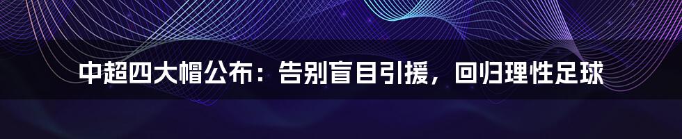 中超四大帽公布:告别盲目引援,回归理性足球