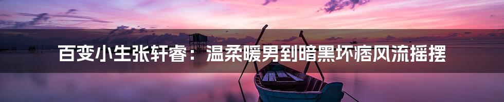 百变小生张轩睿:温柔暖男到暗黑坏痞风流摇摆