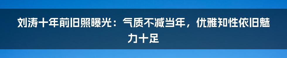 刘涛十年前旧照曝光:气质不减当年,优雅知性依旧魅力十足