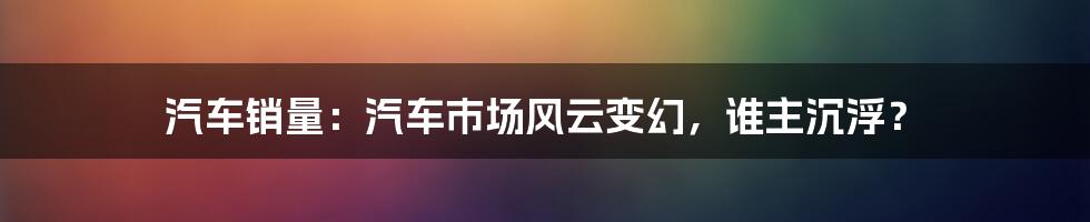 汽车销量：汽车市场风云变幻，谁主沉浮？