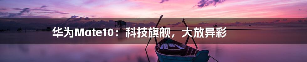 华为Mate10:科技旗舰,大放异彩