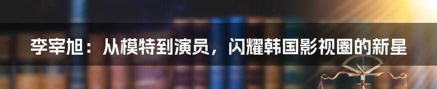 李宰旭：从模特到演员，闪耀韩国影视圈的新星