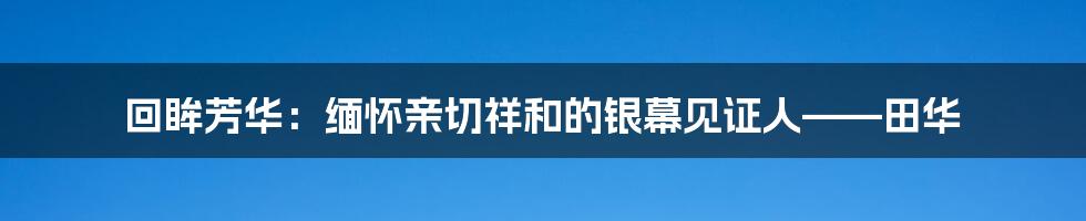 回眸芳华:缅怀亲切祥和的银幕见证人——田华