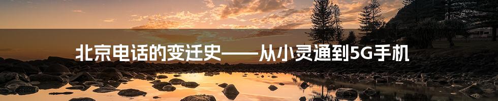 北京电话的变迁史——从小灵通到5G手机