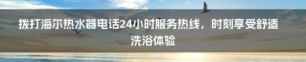 拨打海尔热水器电话24小时服务热线，时刻享受舒适洗浴体验