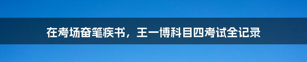 在考场奋笔疾书,王一博科目四考试全记录