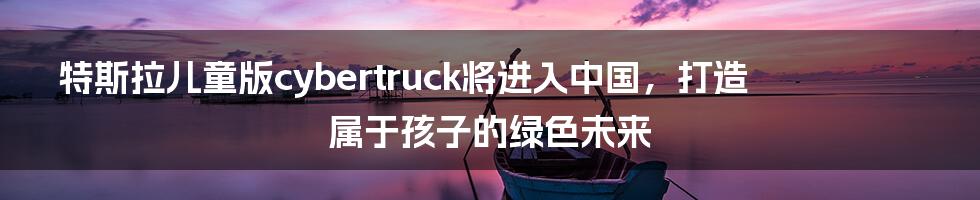 特斯拉儿童版cybertruck将进入中国,打造属于孩子的绿色未来
