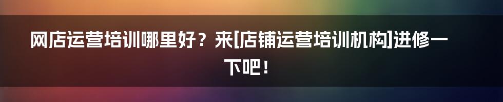 网店运营培训哪里好？来[店铺运营培训机构]进修一下吧！
