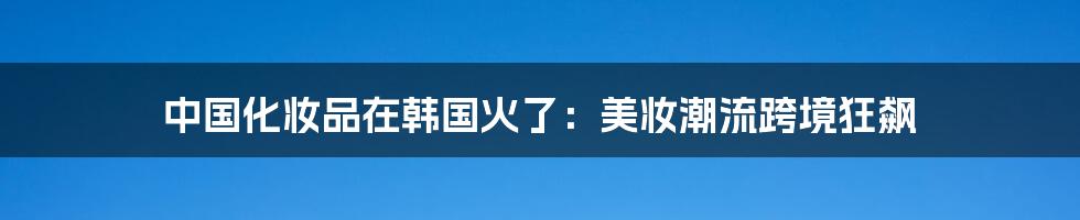 中国化妆品在韩国火了:美妆潮流跨境狂飙