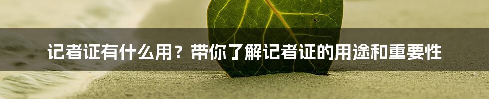 记者证有什么用？带你了解记者证的用途和重要性