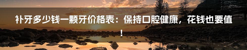 补牙多少钱一颗牙价格表:保持口腔健康,花钱也要值!