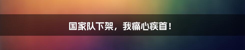 国家队下架,我痛心疾首!