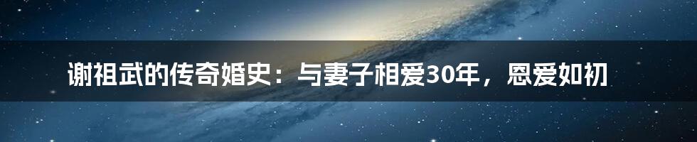 谢祖武的传奇婚史:与妻子相爱30年,恩爱如初