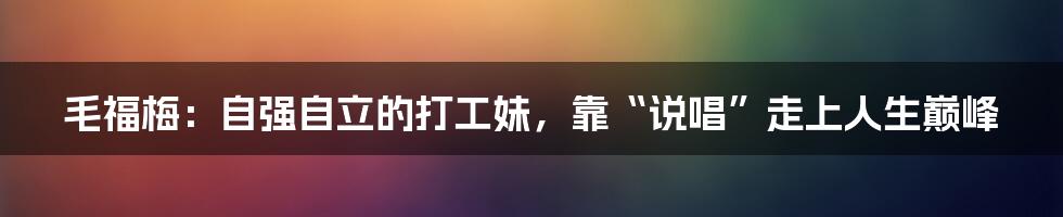 毛福梅:自强自立的打工妹,靠“说唱”走上人生巅峰