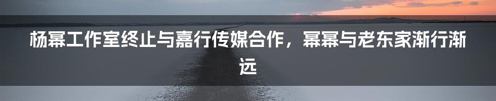 杨幂工作室终止与嘉行传媒合作,幂幂与老东家渐行渐远