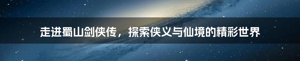 走进蜀山剑侠传,探索侠义与仙境的精彩世界