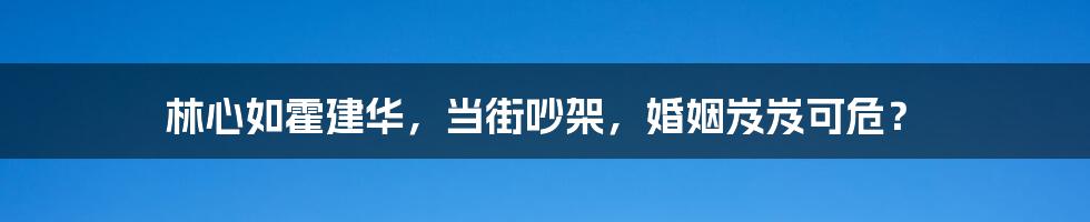 林心如霍建华,当街吵架,婚姻岌岌可危?