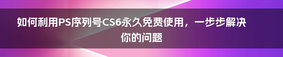 如何利用PS序列号CS6永久免费使用，一步步解决你的问题
