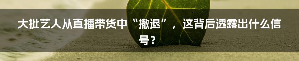 大批艺人从直播带货中“撤退”，这背后透露出什么信号？