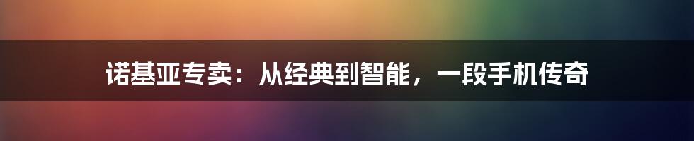 诺基亚专卖:从经典到智能,一段手机传奇