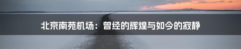 北京南苑机场:曾经的辉煌与如今的寂静