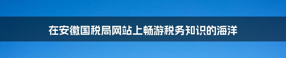 在安徽国税局网站上畅游税务知识的海洋