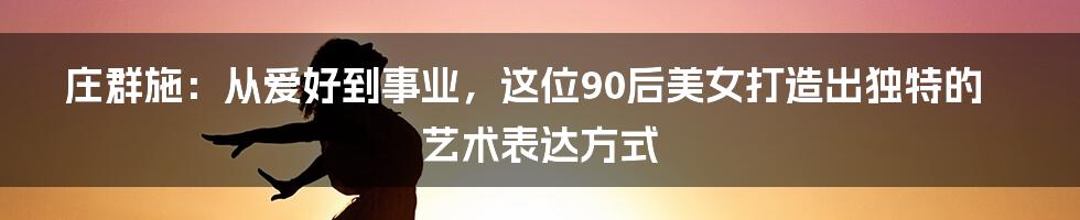 庄群施:从爱好到事业,这位90后美女打造出独特的艺术表达方式