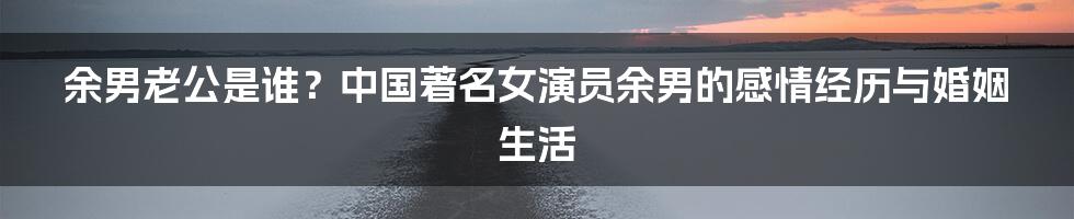 余男老公是谁?中国著名女演员余男的感情经历与婚姻生活