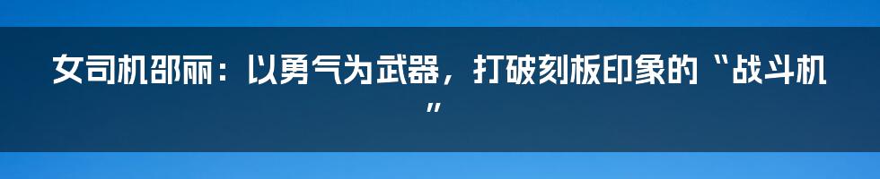 女司机邵丽：以勇气为武器，打破刻板印象的“战斗机”