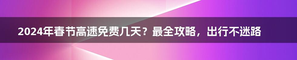 2024年春节高速免费几天？最全攻略，出行不迷路