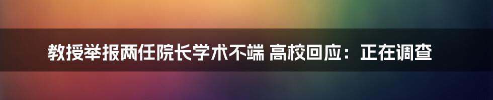 教授举报两任院长学术不端 高校回应：正在调查