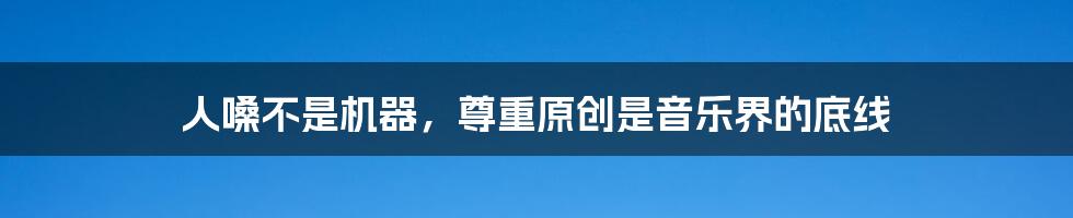人嗓不是机器,尊重原创是音乐界的底线
