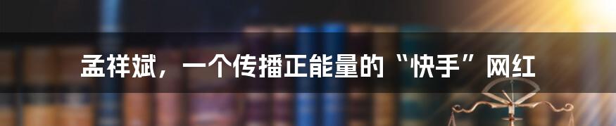 孟祥斌，一个传播正能量的“快手”网红