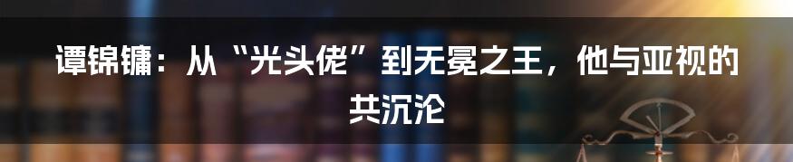 谭锦镛：从“光头佬”到无冕之王，他与亚视的共沉沦