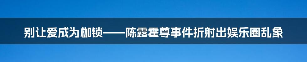 别让爱成为枷锁——陈露霍尊事件折射出娱乐圈乱象