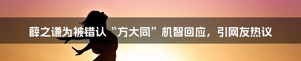 薛之谦为被错认“方大同”机智回应,引网友热议