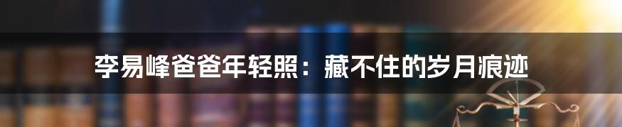 李易峰爸爸年轻照:藏不住的岁月痕迹