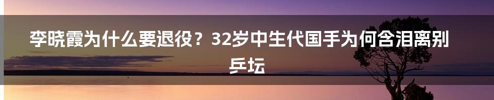 李晓霞为什么要退役？32岁中生代国手为何含泪离别乒坛