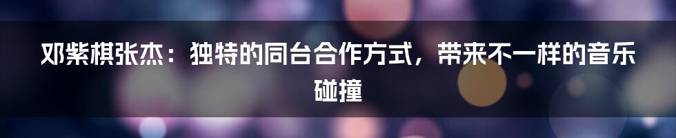 邓紫棋张杰:独特的同台合作方式,带来不一样的音乐碰撞