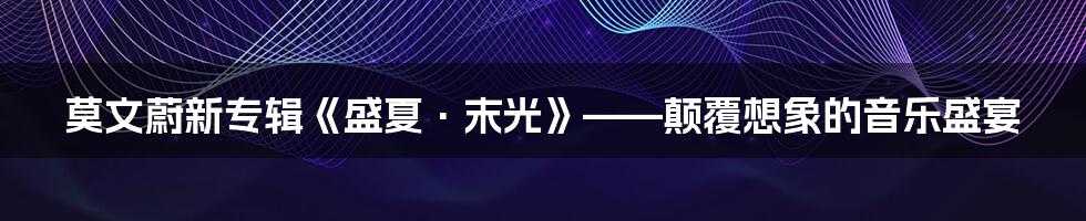 莫文蔚新专辑《盛夏·末光》——颠覆想象的音乐盛宴