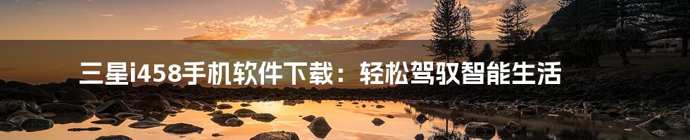 三星i458手机软件下载：轻松驾驭智能生活