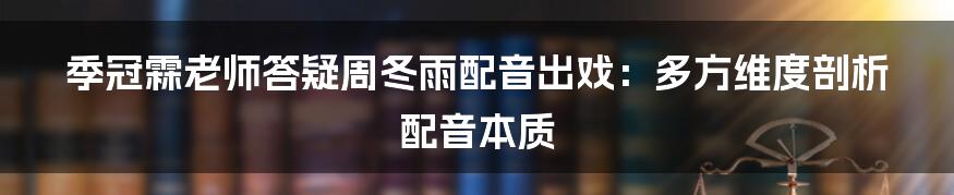季冠霖老师答疑周冬雨配音出戏:多方维度剖析配音本质