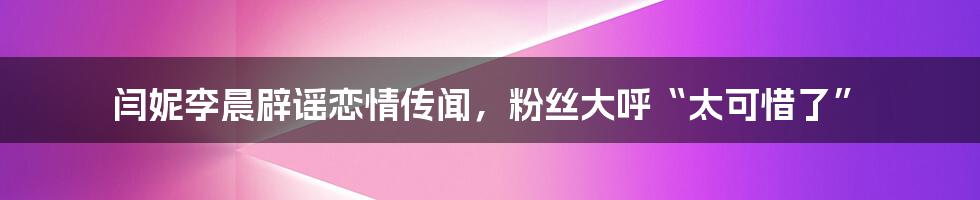 闫妮李晨辟谣恋情传闻,粉丝大呼“太可惜了”