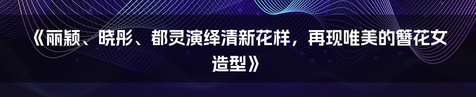 《丽颖、晓彤、都灵演绎清新花样,再现唯美的簪花女造型》