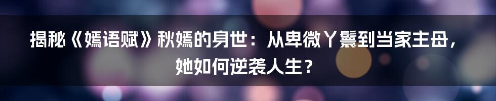 揭秘《嫣语赋》秋嫣的身世：从卑微丫鬟到当家主母，她如何逆袭人生？