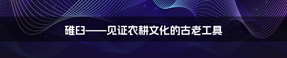 碓臼——见证农耕文化的古老工具