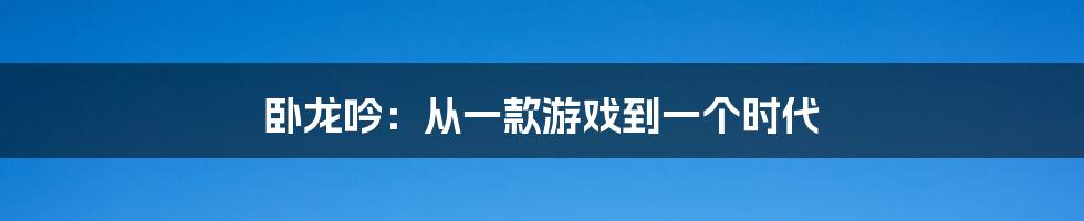 卧龙吟：从一款游戏到一个时代