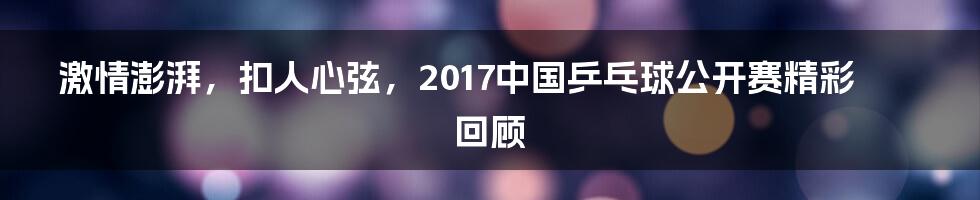 激情澎湃，扣人心弦，2017中国乒乓球公开赛精彩回顾